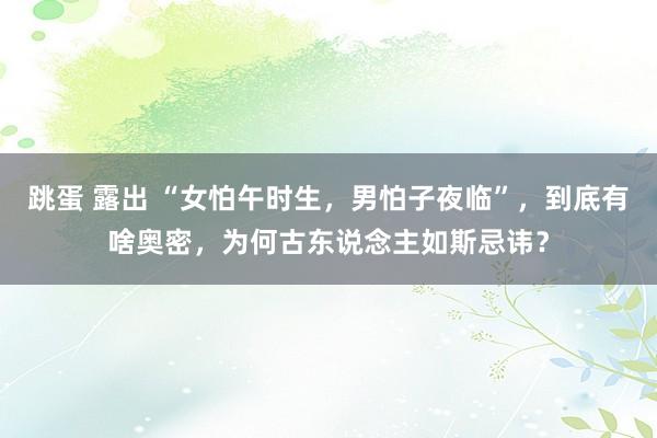 跳蛋 露出 “女怕午时生，男怕子夜临”，到底有啥奥密，为何古东说念主如斯忌讳？
