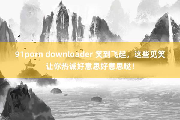 91porn downloader 笑到飞起，这些见笑让你热诚好意思好意思哒！