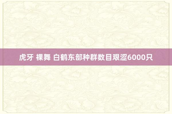 虎牙 裸舞 白鹤东部种群数目艰涩6000只