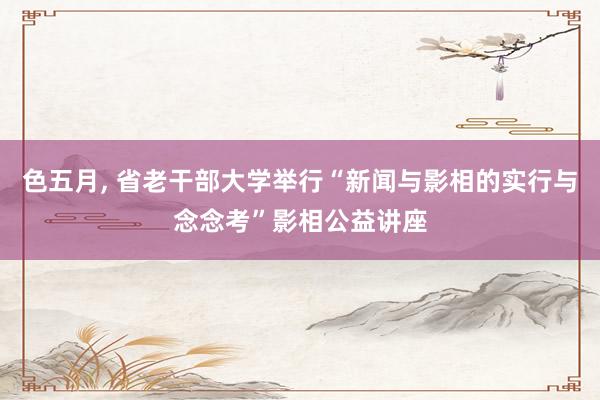 色五月， 省老干部大学举行“新闻与影相的实行与念念考”影相公益讲座