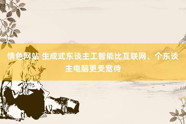 情色网站 生成式东谈主工智能比互联网、个东谈主电脑更受宽待