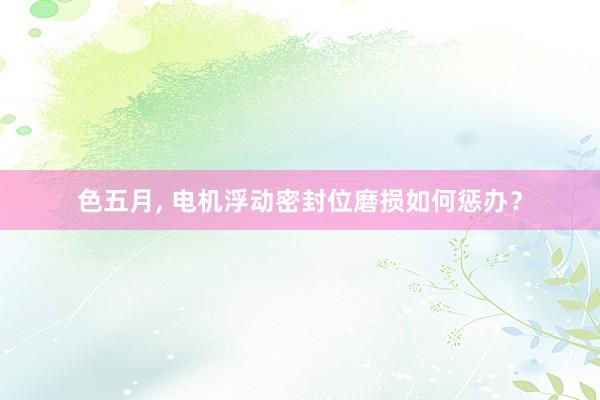 色五月， 电机浮动密封位磨损如何惩办？