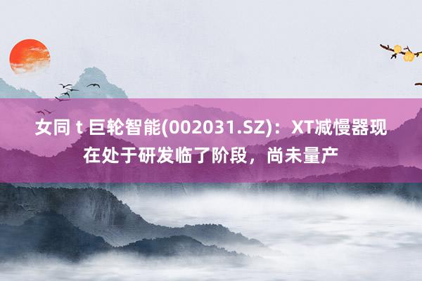 女同 t 巨轮智能(002031.SZ)：XT减慢器现在处于研发临了阶段，尚未量产