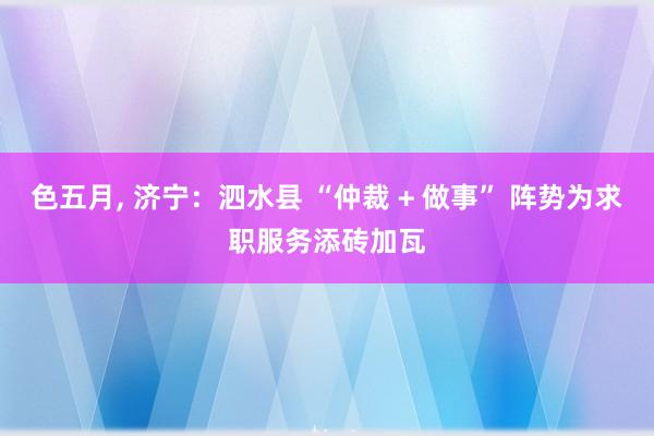 色五月， 济宁：泗水县 “仲裁 + 做事” 阵势为求职服务添砖加瓦