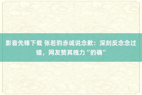 影音先锋下载 张若昀赤诚说念歉：深刻反念念过错，网友赞其魄力“的确”