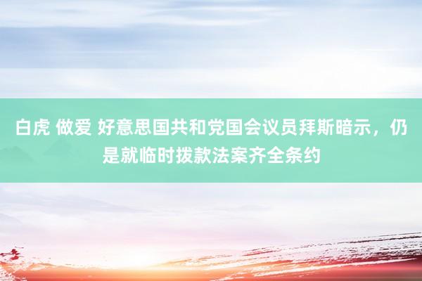 白虎 做爱 好意思国共和党国会议员拜斯暗示，仍是就临时拨款法案齐全条约