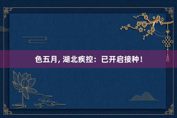 色五月， 湖北疾控：已开启接种！