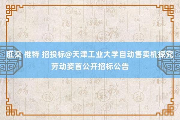 肛交 推特 招投标@天津工业大学自动售卖机探究劳动姿首公开招标公告