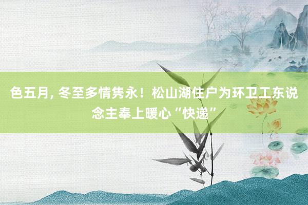 色五月， 冬至多情隽永！松山湖住户为环卫工东说念主奉上暖心“快递”