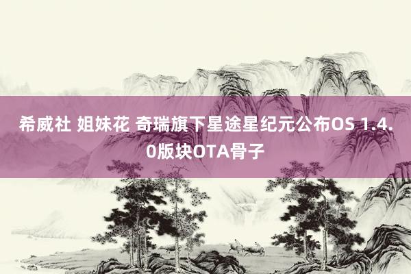 希威社 姐妹花 奇瑞旗下星途星纪元公布OS 1.4.0版块OTA骨子
