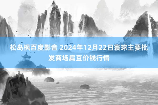 松岛枫百度影音 2024年12月22日寰球主要批发商场扁豆价钱行情