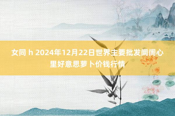 女同 h 2024年12月22日世界主要批发阛阓心里好意思萝卜价钱行情