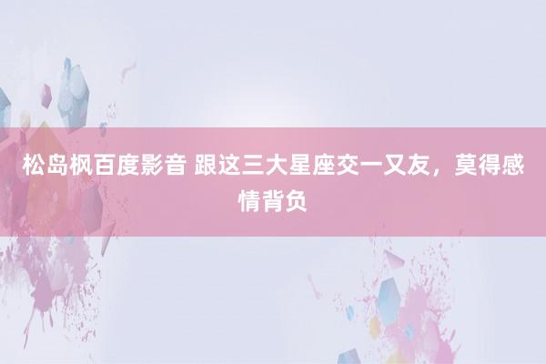 松岛枫百度影音 跟这三大星座交一又友，莫得感情背负