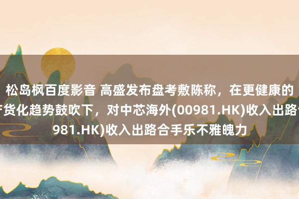 松岛枫百度影音 高盛发布盘考敷陈称，在更健康的库存水平及土产货化趋势鼓吹下，对中芯海外(00981.HK)收入出路合手乐不雅魄力