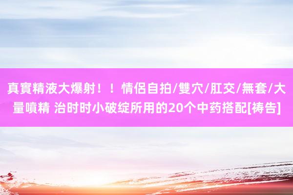 真實精液大爆射！！情侶自拍/雙穴/肛交/無套/大量噴精 治时时小破绽所用的20个中药搭配[祷告]
