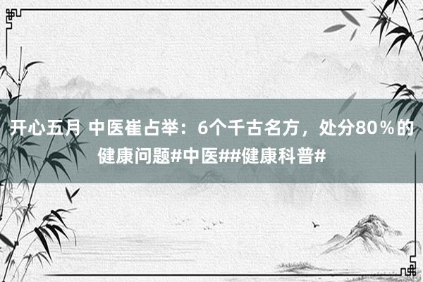 开心五月 中医崔占举：6个千古名方，处分80％的健康问题#中医##健康科普#