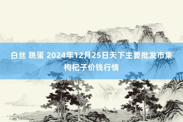 白丝 跳蛋 2024年12月25日天下主要批发市集枸杞子价钱行情