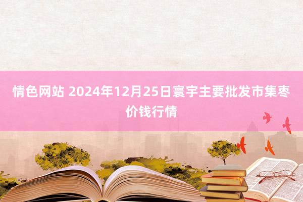情色网站 2024年12月25日寰宇主要批发市集枣价钱行情