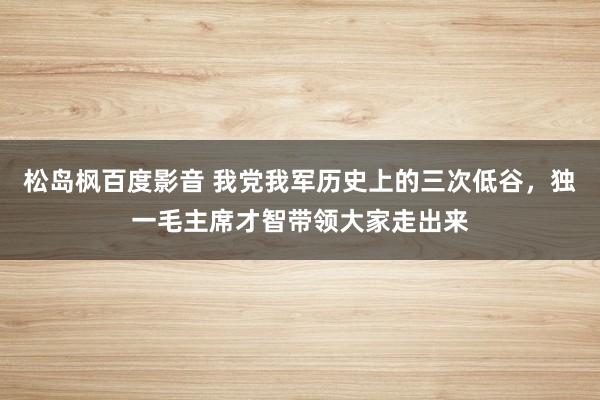 松岛枫百度影音 我党我军历史上的三次低谷，独一毛主席才智带领大家走出来