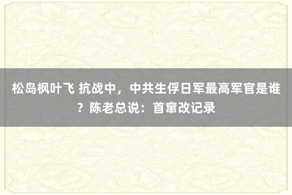 松岛枫叶飞 抗战中，中共生俘日军最高军官是谁？陈老总说：首窜改记录