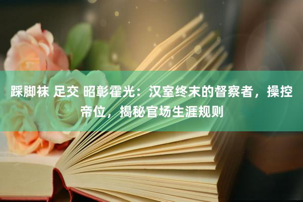 踩脚袜 足交 昭彰霍光：汉室终末的督察者，操控帝位，揭秘官场生涯规则