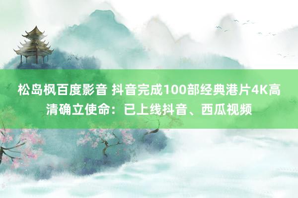 松岛枫百度影音 抖音完成100部经典港片4K高清确立使命：已上线抖音、西瓜视频