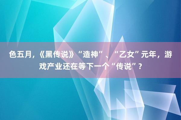 色五月， 《黑传说》“造神”、“乙女”元年，游戏产业还在等下一个“传说”？