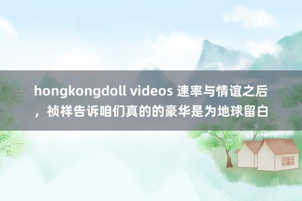 hongkongdoll videos 速率与情谊之后，祯祥告诉咱们真的的豪华是为地球留白