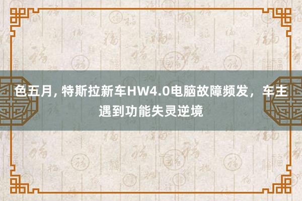 色五月， 特斯拉新车HW4.0电脑故障频发，车主遇到功能失灵逆境