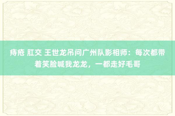 痔疮 肛交 王世龙吊问广州队影相师：每次都带着笑脸喊我龙龙，一都走好毛哥