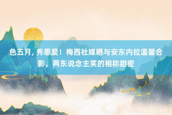 色五月， 秀恩爱！梅西社媒晒与安东内拉温馨合影，两东说念主笑的相称甜密