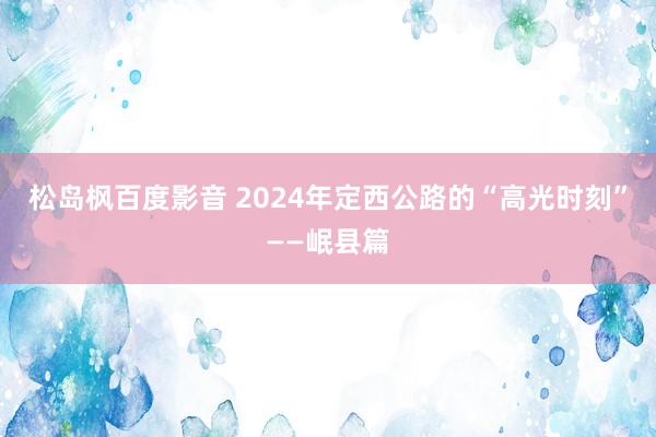 松岛枫百度影音 2024年定西公路的“高光时刻”——岷县篇