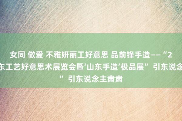 女同 做爱 不雅妍丽工好意思 品前锋手造——“2024山东工艺好意思术展览会暨‘山东手造’极品展” 引东说念主肃肃