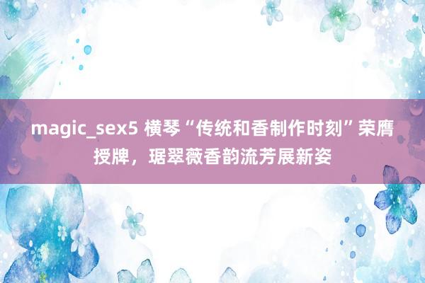 magic_sex5 横琴“传统和香制作时刻”荣膺授牌，琚翠薇香韵流芳展新姿