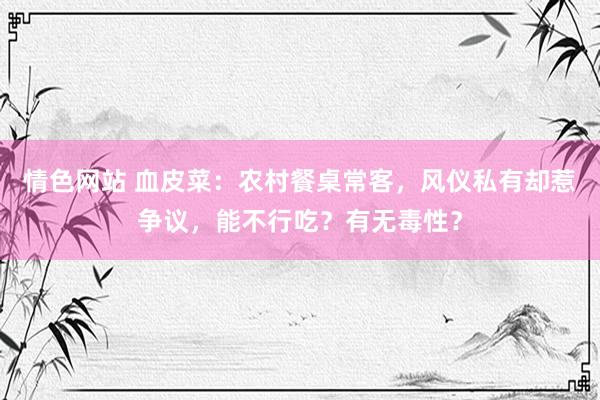 情色网站 血皮菜：农村餐桌常客，风仪私有却惹争议，能不行吃？有无毒性？