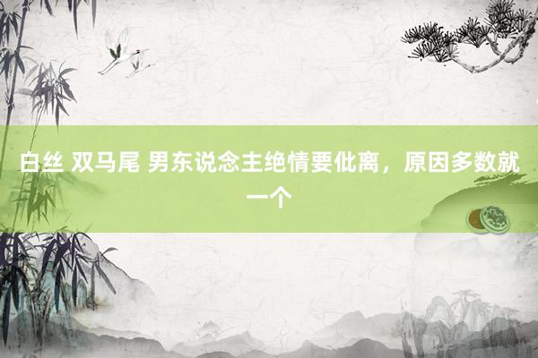白丝 双马尾 男东说念主绝情要仳离，原因多数就一个