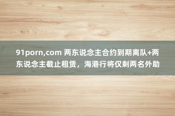 91porn，com 两东说念主合约到期离队+两东说念主截止租赁，海港行将仅剩两名外助