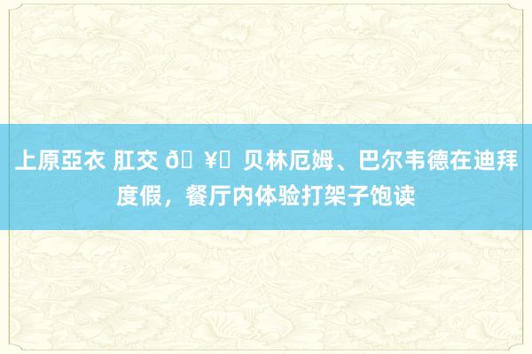 上原亞衣 肛交 🥁贝林厄姆、巴尔韦德在迪拜度假，餐厅内体验打架子饱读