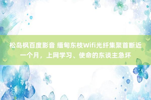 松岛枫百度影音 缅甸东枝Wifi光纤集聚首断近一个月，上网学习、使命的东谈主急坏