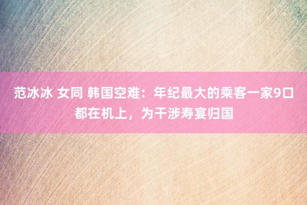 范冰冰 女同 韩国空难：年纪最大的乘客一家9口都在机上，为干涉寿宴归国