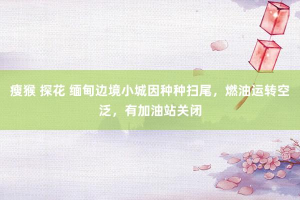 瘦猴 探花 缅甸边境小城因种种扫尾，燃油运转空泛，有加油站关闭