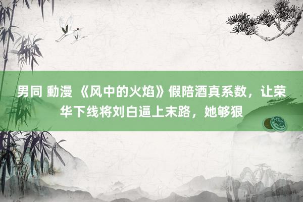 男同 動漫 《风中的火焰》假陪酒真系数，让荣华下线将刘白逼上末路，她够狠