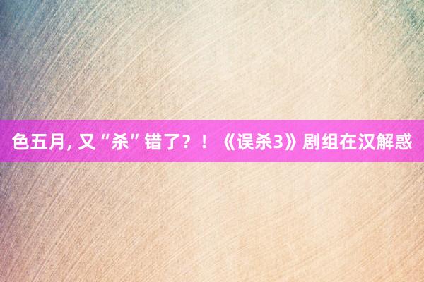 色五月， 又“杀”错了？！《误杀3》剧组在汉解惑