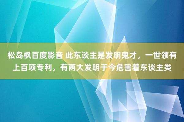 松岛枫百度影音 此东谈主是发明鬼才，一世领有上百项专利，有两大发明于今危害着东谈主类