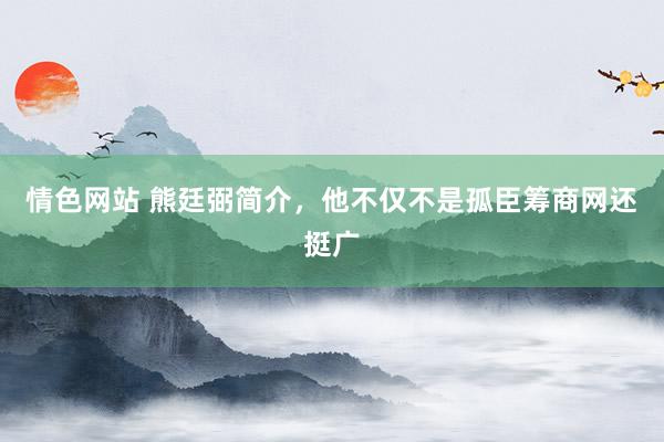 情色网站 熊廷弼简介，他不仅不是孤臣筹商网还挺广