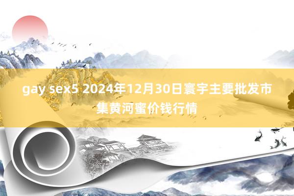 gay sex5 2024年12月30日寰宇主要批发市集黄河蜜价钱行情