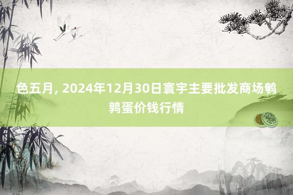 色五月， 2024年12月30日寰宇主要批发商场鹌鹑蛋价钱行情