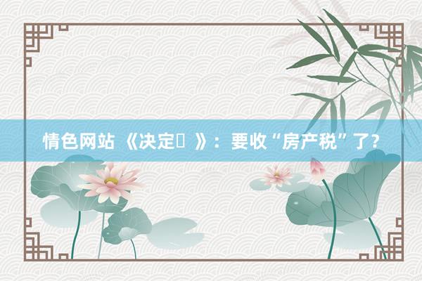 情色网站 《决定⑬》：要收“房产税”了？