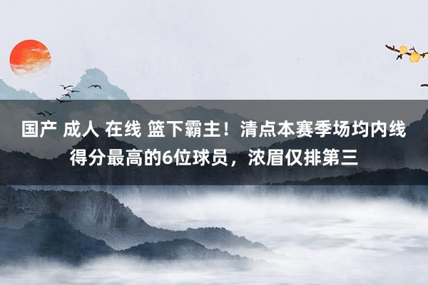 国产 成人 在线 篮下霸主！清点本赛季场均内线得分最高的6位球员，浓眉仅排第三