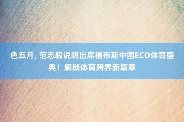 色五月， 范志毅说明出席福布斯中国ECO体育盛典！解锁体育跨界新篇章